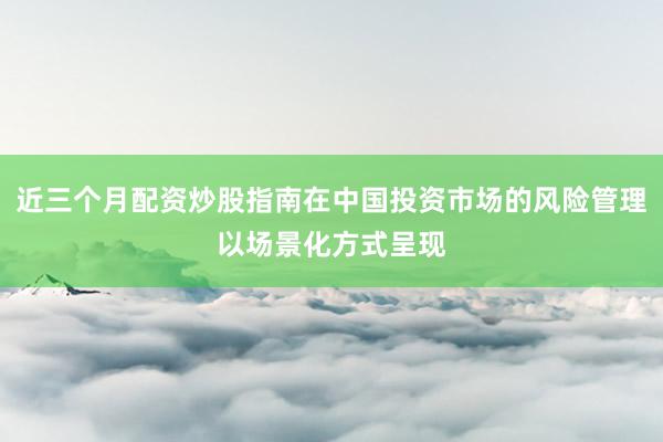 近三个月配资炒股指南在中国投资市场的风险管理以场景化方式呈现