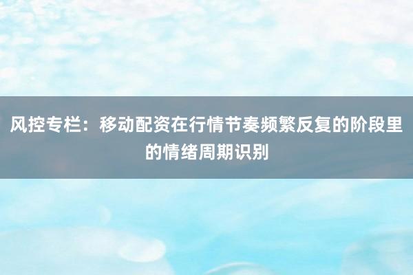 风控专栏：移动配资在行情节奏频繁反复的阶段里的情绪周期识别