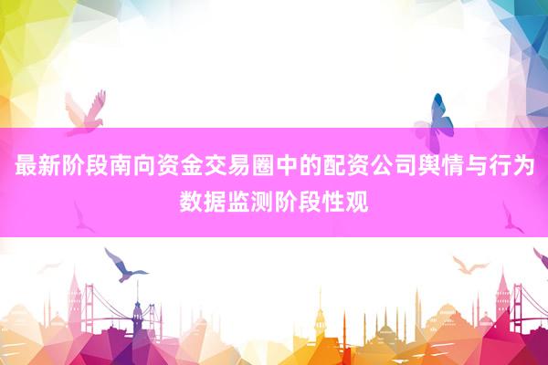 最新阶段南向资金交易圈中的配资公司舆情与行为数据监测阶段性观