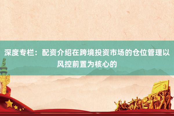 深度专栏：配资介绍在跨境投资市场的仓位管理以风控前置为核心的