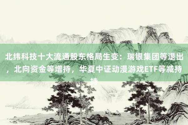 北纬科技十大流通股东格局生变:瑞银集团等退出,北向资金等增持,华夏中证动漫游戏ETF等减持
