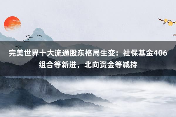 完美世界十大流通股东格局生变：社保基金406组合等新进，北向资金等减持