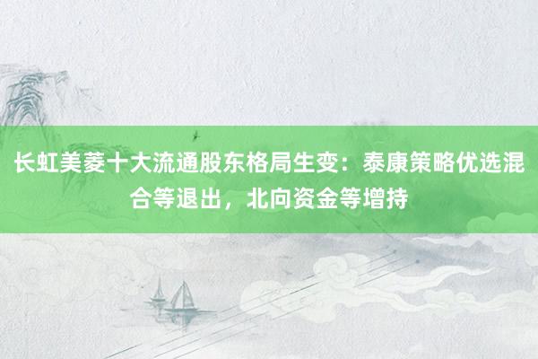 长虹美菱十大流通股东格局生变:泰康策略优选混合等退出,北向资金等增持
