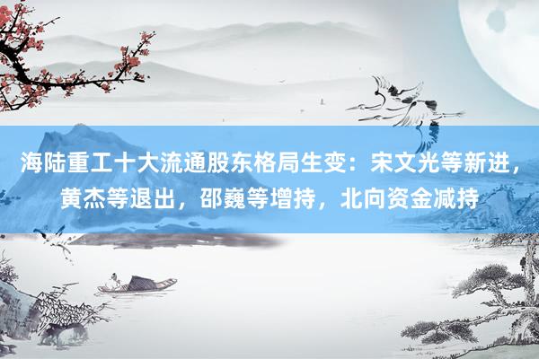 海陆重工十大流通股东格局生变：宋文光等新进，黄杰等退出，邵巍等增持，北向资金减持