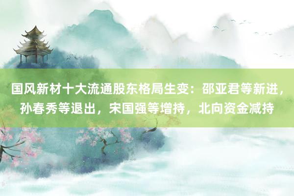国风新材十大流通股东格局生变：邵亚君等新进，孙春秀等退出，宋国强等增持，北向资金减持