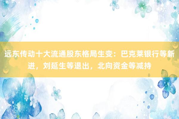 远东传动十大流通股东格局生变：巴克莱银行等新进，刘延生等退出，北向资金等减持