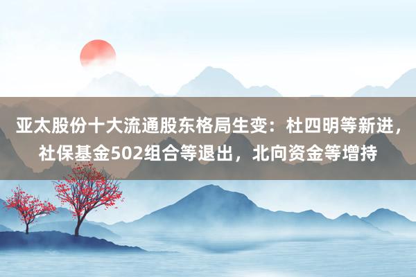 亚太股份十大流通股东格局生变：杜四明等新进，社保基金502组合等退出，北向资金等增持