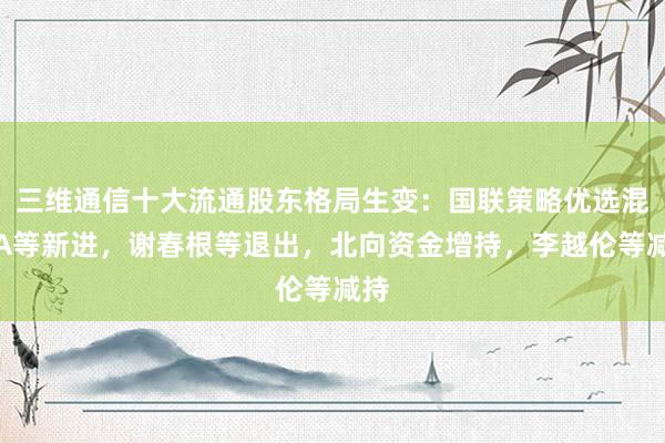 三维通信十大流通股东格局生变：国联策略优选混合A等新进，谢春根等退出，北向资金增持，李越伦等减持