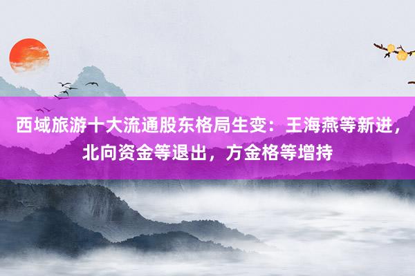 西域旅游十大流通股东格局生变：王海燕等新进，北向资金等退出，方金格等增持