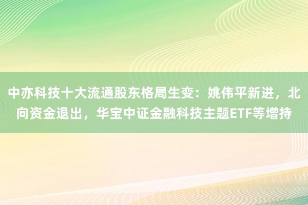 中亦科技十大流通股东格局生变：姚伟平新进，北向资金退出，华宝中证金融科技主题ETF等增持