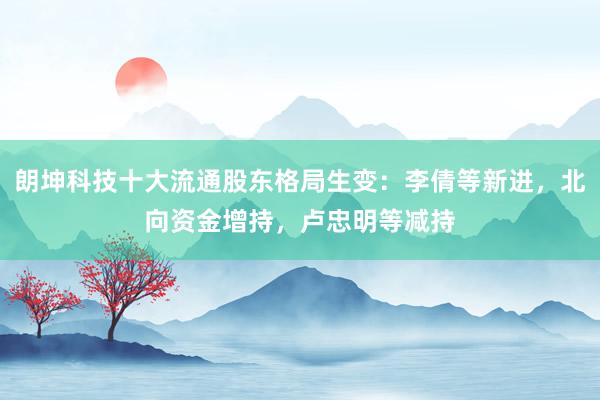 朗坤科技十大流通股东格局生变：李倩等新进，北向资金增持，卢忠明等减持