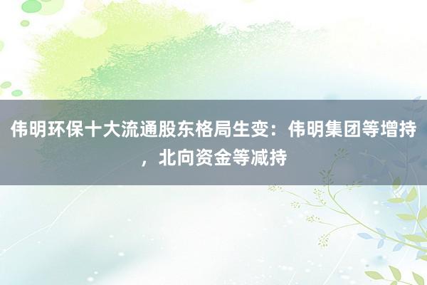 伟明环保十大流通股东格局生变：伟明集团等增持，北向资金等减持