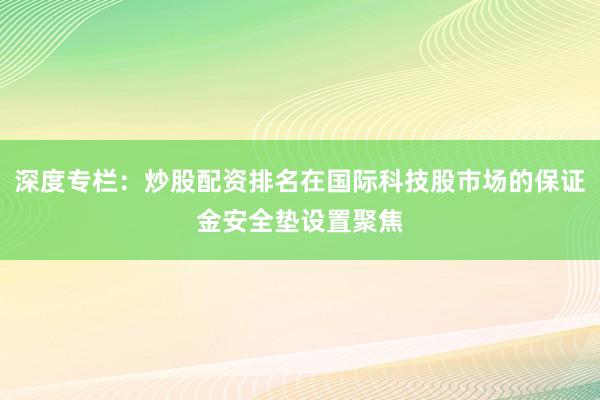 深度专栏：炒股配资排名在国际科技股市场的保证金安全垫设置聚焦