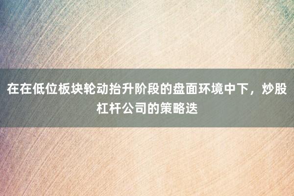 在在低位板块轮动抬升阶段的盘面环境中下，炒股杠杆公司的策略迭