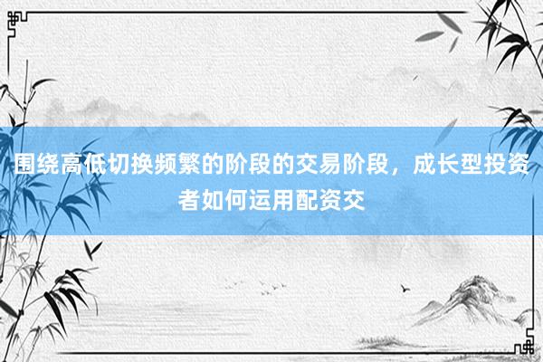 围绕高低切换频繁的阶段的交易阶段，成长型投资者如何运用配资交