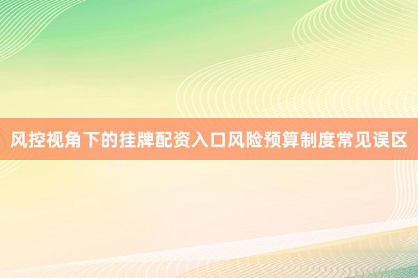 风控视角下的挂牌配资入口风险预算制度常见误区
