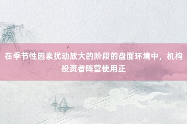 在季节性因素扰动放大的阶段的盘面环境中，机构投资者阵营使用正