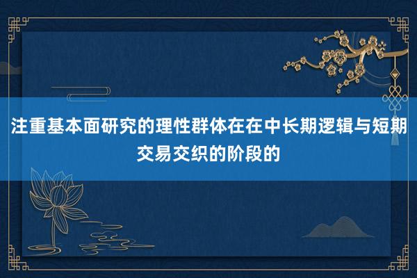 注重基本面研究的理性群体在在中长期逻辑与短期交易交织的阶段的