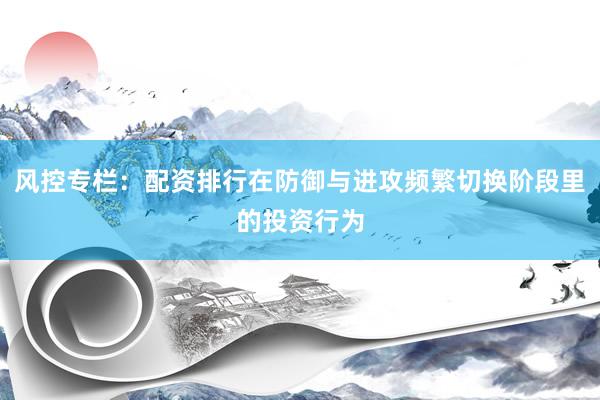 风控专栏:配资排行在防御与进攻频繁切换阶段里的投资行为