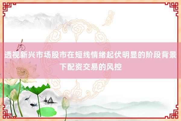 透视新兴市场股市在短线情绪起伏明显的阶段背景下配资交易的风控