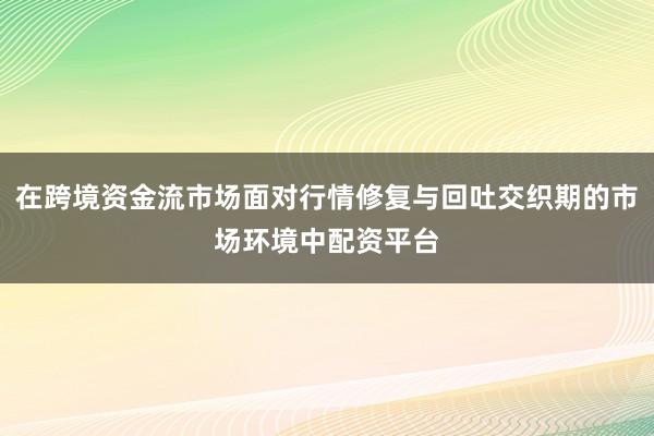 在跨境资金流市场面对行情修复与回吐交织期的市场环境中配资平台
