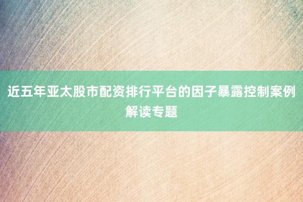 近五年亚太股市配资排行平台的因子暴露控制案例解读专题