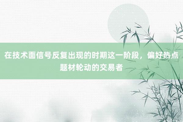 在技术面信号反复出现的时期这一阶段，偏好热点题材轮动的交易者