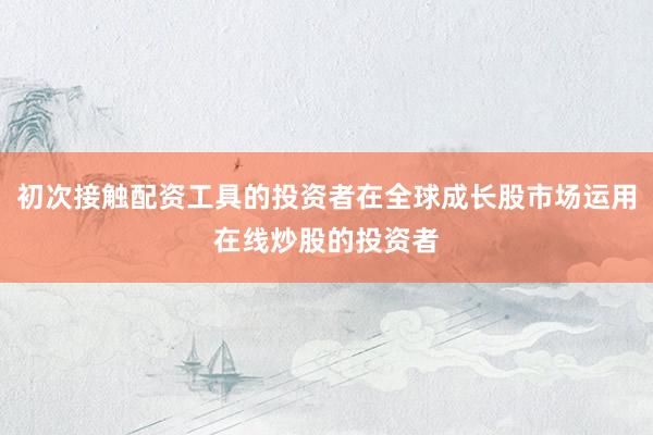 初次接触配资工具的投资者在全球成长股市场运用在线炒股的投资者