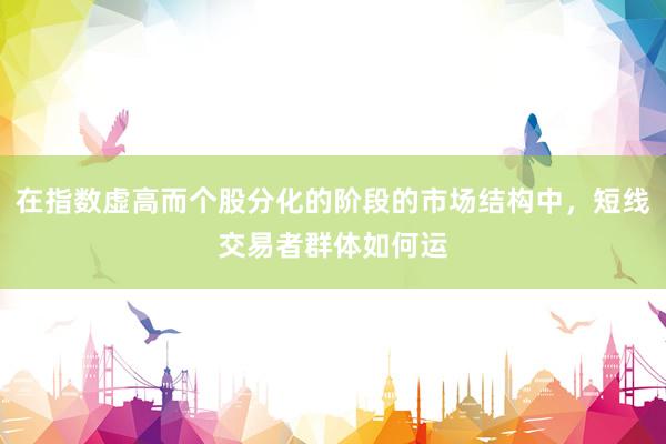 在指数虚高而个股分化的阶段的市场结构中，短线交易者群体如何运