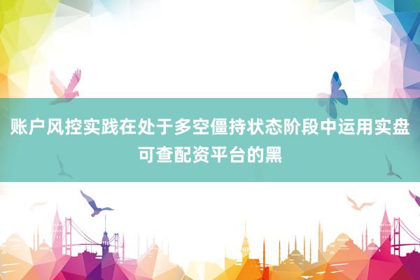 账户风控实践在处于多空僵持状态阶段中运用实盘可查配资平台的黑