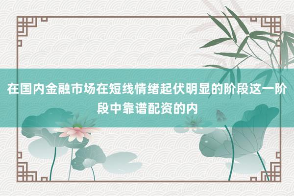 在国内金融市场在短线情绪起伏明显的阶段这一阶段中靠谱配资的内
