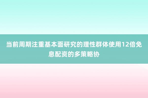 当前周期注重基本面研究的理性群体使用12倍免息配资的多策略协