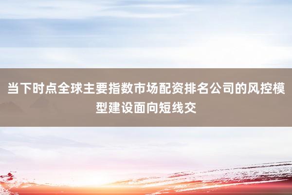 当下时点全球主要指数市场配资排名公司的风控模型建设面向短线交