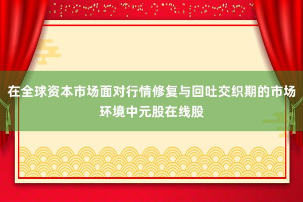 在全球资本市场面对行情修复与回吐交织期的市场环境中元股在线股