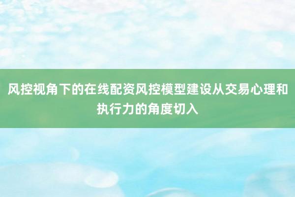 风控视角下的在线配资风控模型建设从交易心理和执行力的角度切入