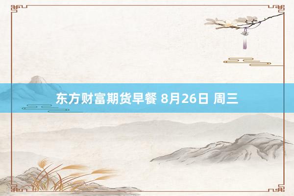 东方财富期货早餐 8月26日 周三