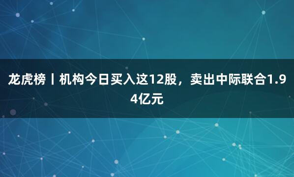 龙虎榜丨机构今日买入这12股，卖出中际联合1.94亿元