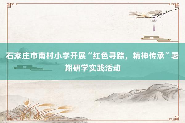 石家庄市南村小学开展“红色寻踪，精神传承”暑期研学实践活动