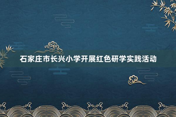 石家庄市长兴小学开展红色研学实践活动