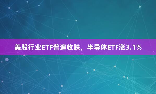 美股行业ETF普遍收跌，半导体ETF涨3.1%