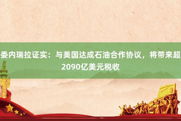 委内瑞拉证实：与美国达成石油合作协议，将带来超2090亿美元税收