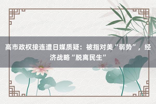 高市政权接连遭日媒质疑：被指对美“弱势”，经济战略“脱离民生”