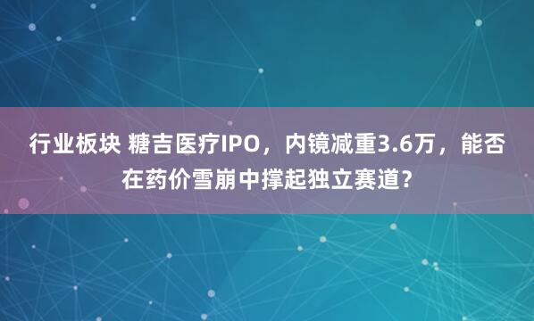 行业板块 糖吉医疗IPO，内镜减重3.6万，能否在药价雪崩中撑起独立赛道？