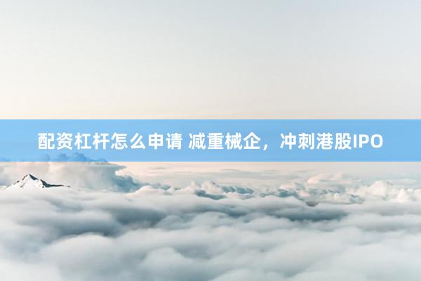 配资杠杆怎么申请 减重械企，冲刺港股IPO
