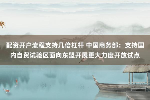 配资开户流程支持几倍杠杆 中国商务部：支持国内自贸试验区面向东盟开展更大力度开放试点