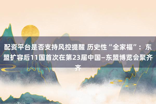 配资平台是否支持风控提醒 历史性“全家福”：东盟扩容后11国首次在第23届中国—东盟博览会聚齐