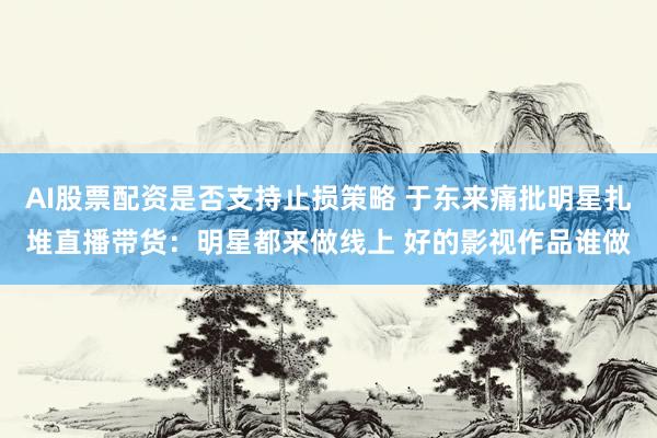 AI股票配资是否支持止损策略 于东来痛批明星扎堆直播带货：明星都来做线上 好的影视作品谁做