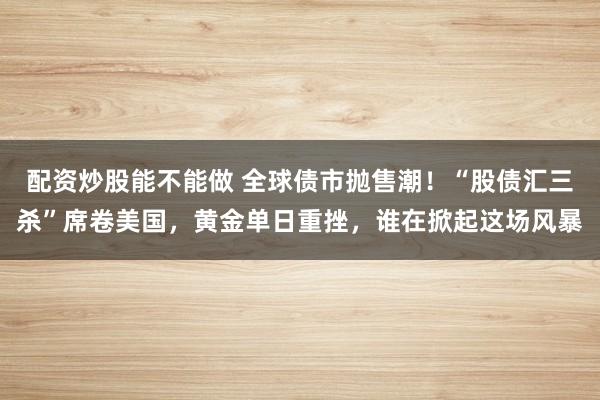 配资炒股能不能做 全球债市抛售潮！“股债汇三杀”席卷美国，黄金单日重挫，谁在掀起这场风暴
