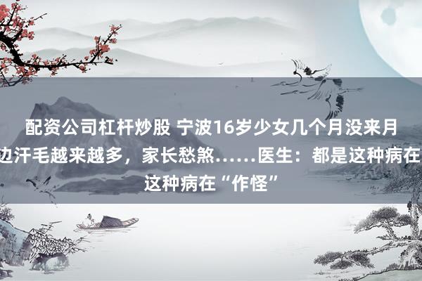 配资公司杠杆炒股 宁波16岁少女几个月没来月经，嘴边汗毛越来越多，家长愁煞……医生：都是这种病在“作怪”