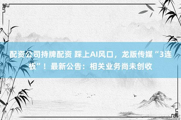 配资公司持牌配资 踩上AI风口，龙版传媒“3连板”！最新公告：相关业务尚未创收